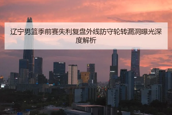 辽宁男篮季前赛失利复盘外线防守轮转漏洞曝光深度解析