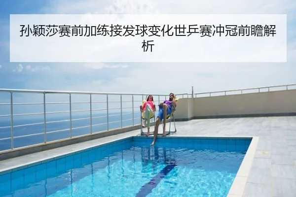 孙颖莎赛前加练接发球变化世乒赛冲冠前瞻解析