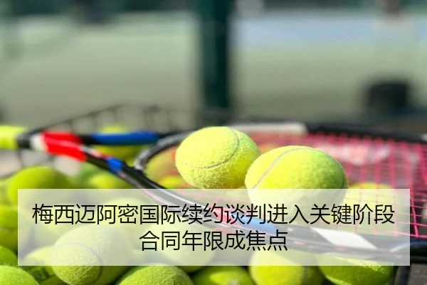 梅西迈阿密国际续约谈判进入关键阶段合同年限成焦点